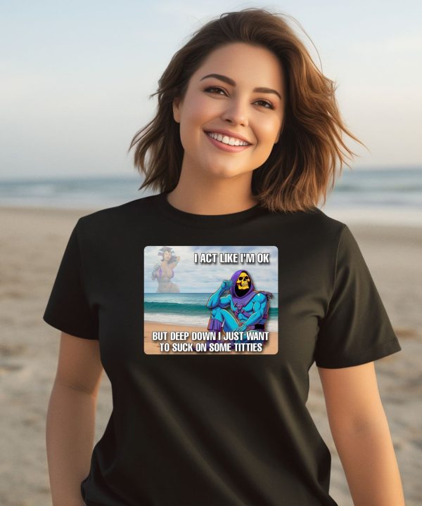 I Act Like Im Ok But Deep Down I Just Want To Suck On Time Titties Shirt3