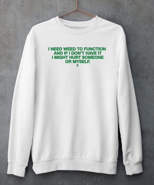 I Need Weed To Function And If I Dont Have It I Might Hurt Someone Or Myself Shirt5